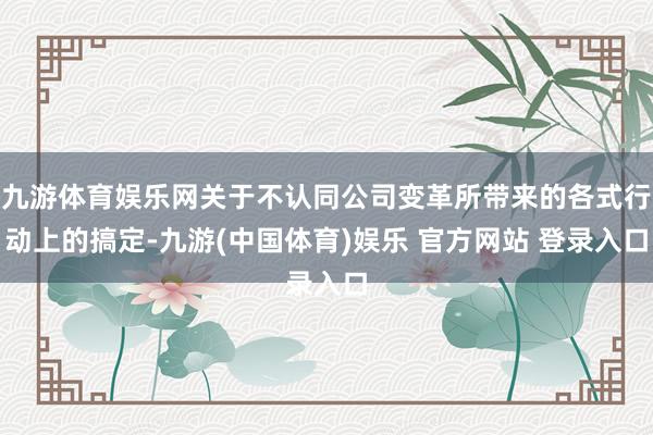 九游体育娱乐网关于不认同公司变革所带来的各式行动上的搞定-九游(中国体育)娱乐 官方网站 登录入口