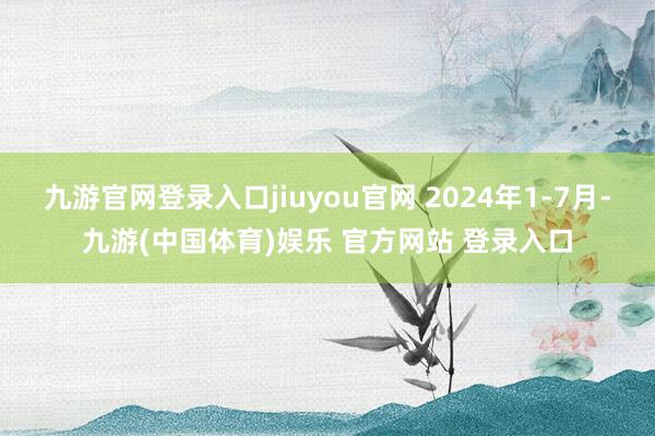 九游官网登录入口jiuyou官网 2024年1-7月-九游(中国体育)娱乐 官方网站 登录入口