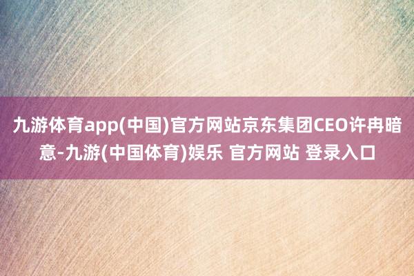 九游体育app(中国)官方网站京东集团CEO许冉暗意-九游(中国体育)娱乐 官方网站 登录入口