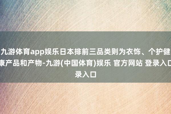 九游体育app娱乐日本排前三品类则为衣饰、个护健康产品和产物-九游(中国体育)娱乐 官方网站 登录入口