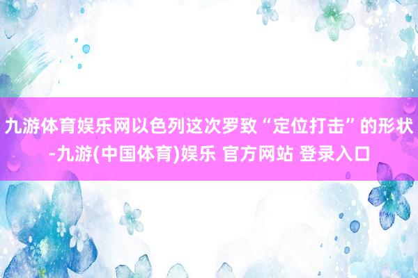 九游体育娱乐网以色列这次罗致“定位打击”的形状-九游(中国体育)娱乐 官方网站 登录入口