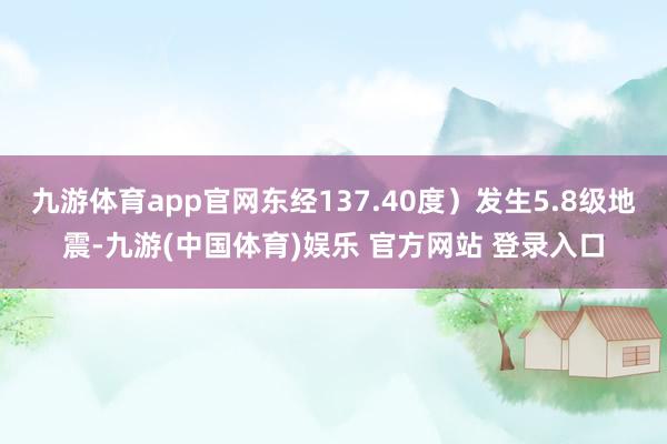 九游体育app官网东经137.40度）发生5.8级地震-九游(中国体育)娱乐 官方网站 登录入口