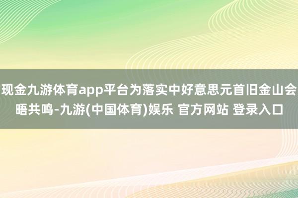 现金九游体育app平台为落实中好意思元首旧金山会晤共鸣-九游(中国体育)娱乐 官方网站 登录入口