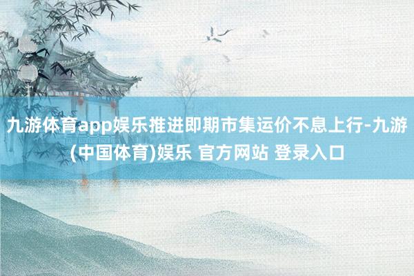 九游体育app娱乐推进即期市集运价不息上行-九游(中国体育)娱乐 官方网站 登录入口