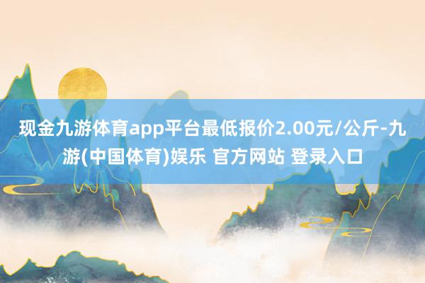 现金九游体育app平台最低报价2.00元/公斤-九游(中国体育)娱乐 官方网站 登录入口