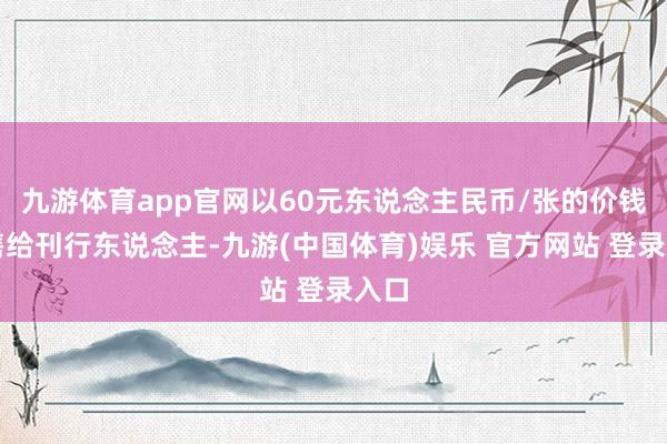 九游体育app官网以60元东说念主民币/张的价钱回售给刊行东说念主-九游(中国体育)娱乐 官方网站 登录入口