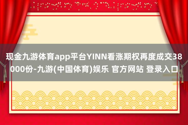 现金九游体育app平台YINN看涨期权再度成交38000份-九游(中国体育)娱乐 官方网站 登录入口