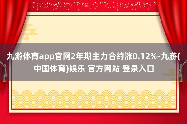 九游体育app官网2年期主力合约涨0.12%-九游(中国体育)娱乐 官方网站 登录入口