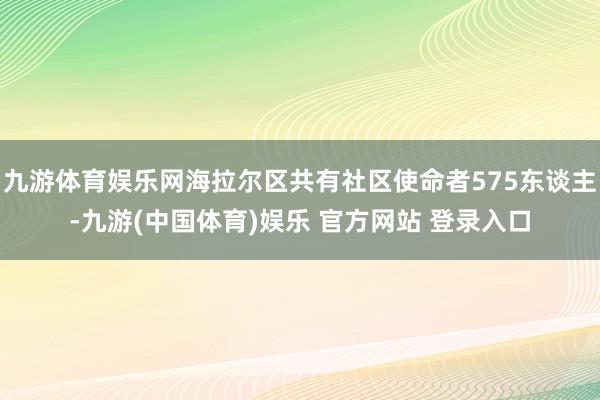 九游体育娱乐网海拉尔区共有社区使命者575东谈主-九游(中国体育)娱乐 官方网站 登录入口