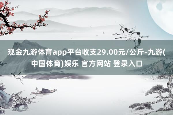 现金九游体育app平台收支29.00元/公斤-九游(中国体育)娱乐 官方网站 登录入口